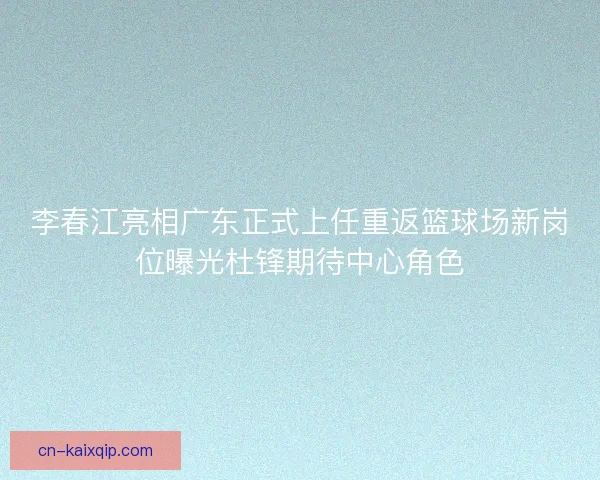 李春江亮相广东正式上任重返篮球场新岗位曝光杜锋期待中心角色